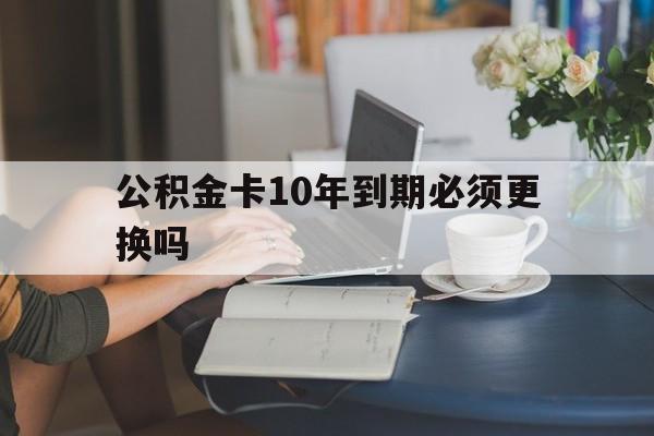 苍南最新公积金卡10年到期必须更换吗方法分析(最方便真实的苍南公积金卡几年不用会自动注销吗方法)